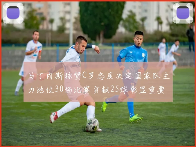 马丁内斯称赞C罗态度决定国家队主力地位30场比赛贡献25球彰显重要性