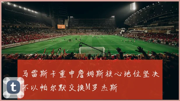马雷斯卡重申詹姆斯核心地位坚决不以帕尔默交换M罗杰斯