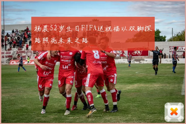 杨晨52岁生日FIFA送祝福以双脚探路照亮未来之路