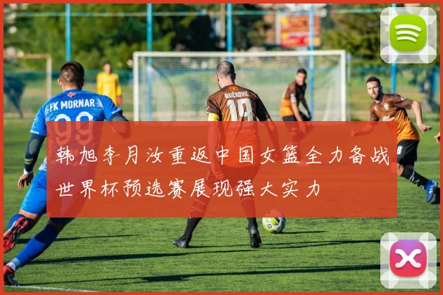 韩旭李月汝重返中国女篮全力备战世界杯预选赛展现强大实力