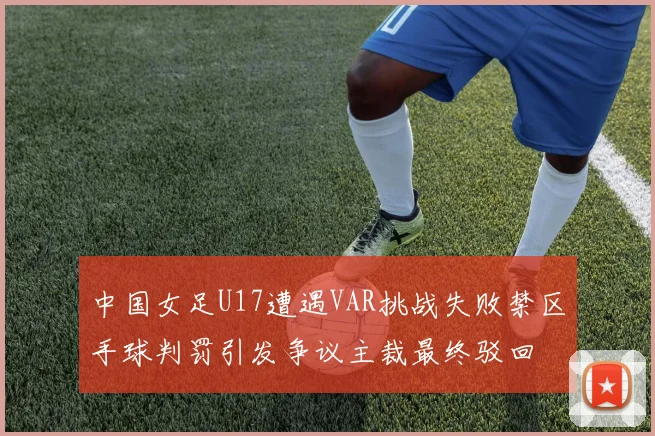 中国女足U17遭遇VAR挑战失败禁区手球判罚引发争议主裁最终驳回